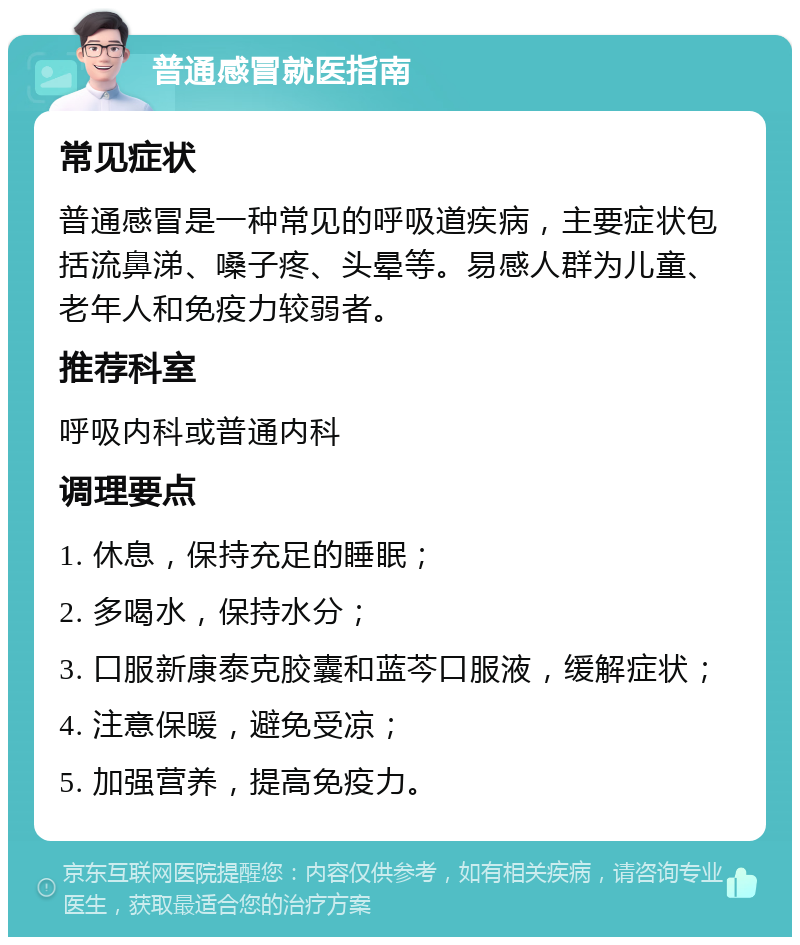 普通感冒就医指南 常见症状 普通感冒是一种常见的呼吸道疾病，主要症状包括流鼻涕、嗓子疼、头晕等。易感人群为儿童、老年人和免疫力较弱者。 推荐科室 呼吸内科或普通内科 调理要点 1. 休息，保持充足的睡眠； 2. 多喝水，保持水分； 3. 口服新康泰克胶囊和蓝芩口服液，缓解症状； 4. 注意保暖，避免受凉； 5. 加强营养，提高免疫力。