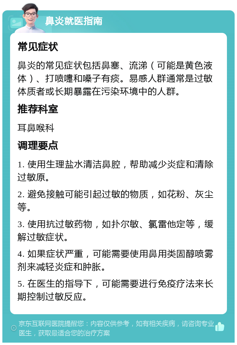 鼻炎就医指南 常见症状 鼻炎的常见症状包括鼻塞、流涕（可能是黄色液体）、打喷嚏和嗓子有痰。易感人群通常是过敏体质者或长期暴露在污染环境中的人群。 推荐科室 耳鼻喉科 调理要点 1. 使用生理盐水清洁鼻腔，帮助减少炎症和清除过敏原。 2. 避免接触可能引起过敏的物质，如花粉、灰尘等。 3. 使用抗过敏药物，如扑尔敏、氯雷他定等，缓解过敏症状。 4. 如果症状严重，可能需要使用鼻用类固醇喷雾剂来减轻炎症和肿胀。 5. 在医生的指导下，可能需要进行免疫疗法来长期控制过敏反应。