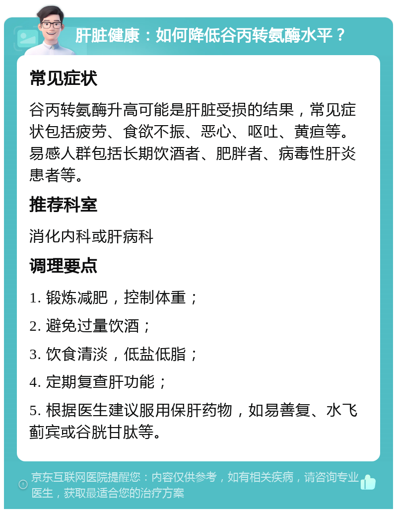 肝脏健康：如何降低谷丙转氨酶水平？ 常见症状 谷丙转氨酶升高可能是肝脏受损的结果，常见症状包括疲劳、食欲不振、恶心、呕吐、黄疸等。易感人群包括长期饮酒者、肥胖者、病毒性肝炎患者等。 推荐科室 消化内科或肝病科 调理要点 1. 锻炼减肥，控制体重； 2. 避免过量饮酒； 3. 饮食清淡，低盐低脂； 4. 定期复查肝功能； 5. 根据医生建议服用保肝药物，如易善复、水飞蓟宾或谷胱甘肽等。