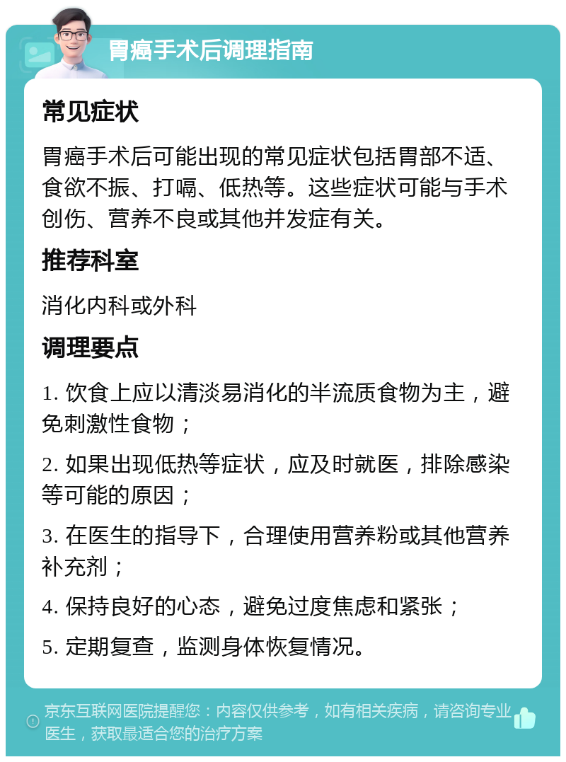 胃癌手术后调理指南 常见症状 胃癌手术后可能出现的常见症状包括胃部不适、食欲不振、打嗝、低热等。这些症状可能与手术创伤、营养不良或其他并发症有关。 推荐科室 消化内科或外科 调理要点 1. 饮食上应以清淡易消化的半流质食物为主，避免刺激性食物； 2. 如果出现低热等症状，应及时就医，排除感染等可能的原因； 3. 在医生的指导下，合理使用营养粉或其他营养补充剂； 4. 保持良好的心态，避免过度焦虑和紧张； 5. 定期复查，监测身体恢复情况。