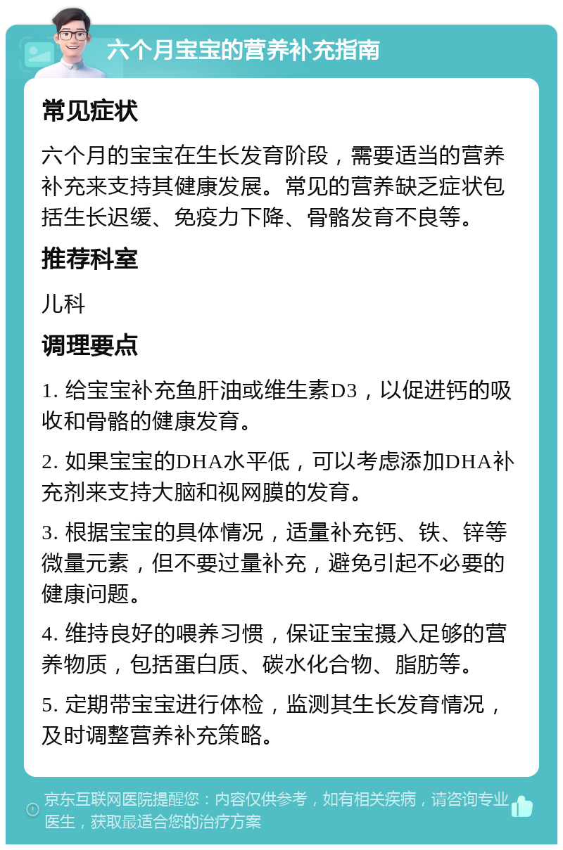 六个月宝宝的营养补充指南 常见症状 六个月的宝宝在生长发育阶段，需要适当的营养补充来支持其健康发展。常见的营养缺乏症状包括生长迟缓、免疫力下降、骨骼发育不良等。 推荐科室 儿科 调理要点 1. 给宝宝补充鱼肝油或维生素D3，以促进钙的吸收和骨骼的健康发育。 2. 如果宝宝的DHA水平低，可以考虑添加DHA补充剂来支持大脑和视网膜的发育。 3. 根据宝宝的具体情况，适量补充钙、铁、锌等微量元素，但不要过量补充，避免引起不必要的健康问题。 4. 维持良好的喂养习惯，保证宝宝摄入足够的营养物质，包括蛋白质、碳水化合物、脂肪等。 5. 定期带宝宝进行体检，监测其生长发育情况，及时调整营养补充策略。