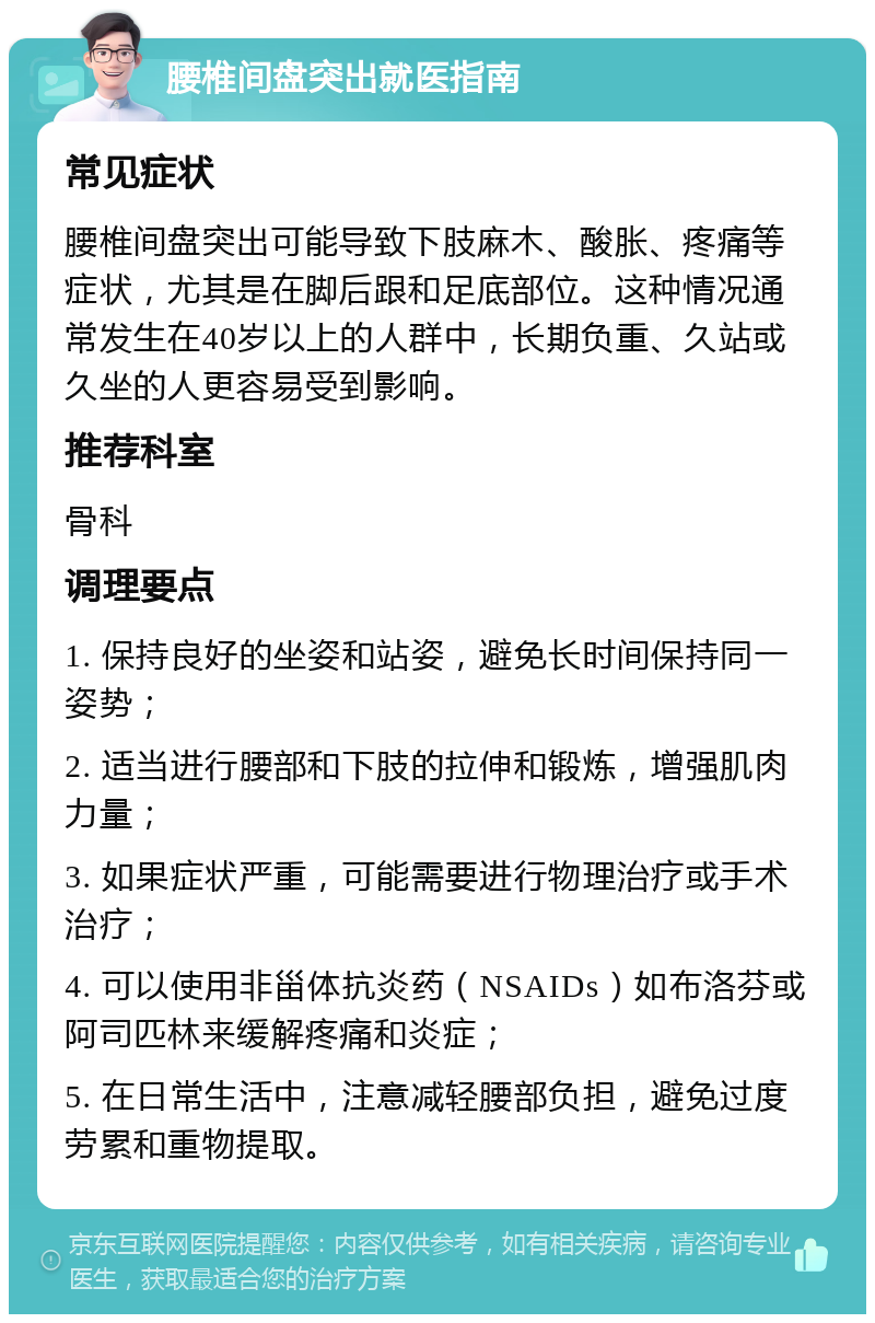 腰椎间盘突出就医指南 常见症状 腰椎间盘突出可能导致下肢麻木、酸胀、疼痛等症状，尤其是在脚后跟和足底部位。这种情况通常发生在40岁以上的人群中，长期负重、久站或久坐的人更容易受到影响。 推荐科室 骨科 调理要点 1. 保持良好的坐姿和站姿，避免长时间保持同一姿势； 2. 适当进行腰部和下肢的拉伸和锻炼，增强肌肉力量； 3. 如果症状严重，可能需要进行物理治疗或手术治疗； 4. 可以使用非甾体抗炎药（NSAIDs）如布洛芬或阿司匹林来缓解疼痛和炎症； 5. 在日常生活中，注意减轻腰部负担，避免过度劳累和重物提取。