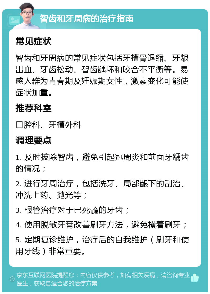 智齿和牙周病的治疗指南 常见症状 智齿和牙周病的常见症状包括牙槽骨退缩、牙龈出血、牙齿松动、智齿龋坏和咬合不平衡等。易感人群为青春期及妊娠期女性，激素变化可能使症状加重。 推荐科室 口腔科、牙槽外科 调理要点 1. 及时拔除智齿，避免引起冠周炎和前面牙龋齿的情况； 2. 进行牙周治疗，包括洗牙、局部龈下的刮治、冲洗上药、抛光等； 3. 根管治疗对于已死髓的牙齿； 4. 使用脱敏牙膏改善刷牙方法，避免横着刷牙； 5. 定期复诊维护，治疗后的自我维护（刷牙和使用牙线）非常重要。