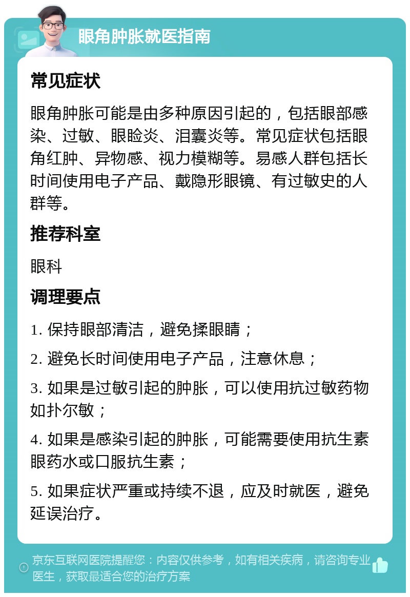 眼角肿胀就医指南 常见症状 眼角肿胀可能是由多种原因引起的，包括眼部感染、过敏、眼睑炎、泪囊炎等。常见症状包括眼角红肿、异物感、视力模糊等。易感人群包括长时间使用电子产品、戴隐形眼镜、有过敏史的人群等。 推荐科室 眼科 调理要点 1. 保持眼部清洁，避免揉眼睛； 2. 避免长时间使用电子产品，注意休息； 3. 如果是过敏引起的肿胀，可以使用抗过敏药物如扑尔敏； 4. 如果是感染引起的肿胀，可能需要使用抗生素眼药水或口服抗生素； 5. 如果症状严重或持续不退，应及时就医，避免延误治疗。