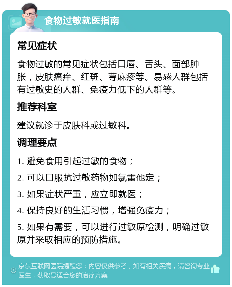 食物过敏就医指南 常见症状 食物过敏的常见症状包括口唇、舌头、面部肿胀，皮肤瘙痒、红斑、荨麻疹等。易感人群包括有过敏史的人群、免疫力低下的人群等。 推荐科室 建议就诊于皮肤科或过敏科。 调理要点 1. 避免食用引起过敏的食物； 2. 可以口服抗过敏药物如氯雷他定； 3. 如果症状严重，应立即就医； 4. 保持良好的生活习惯，增强免疫力； 5. 如果有需要，可以进行过敏原检测，明确过敏原并采取相应的预防措施。