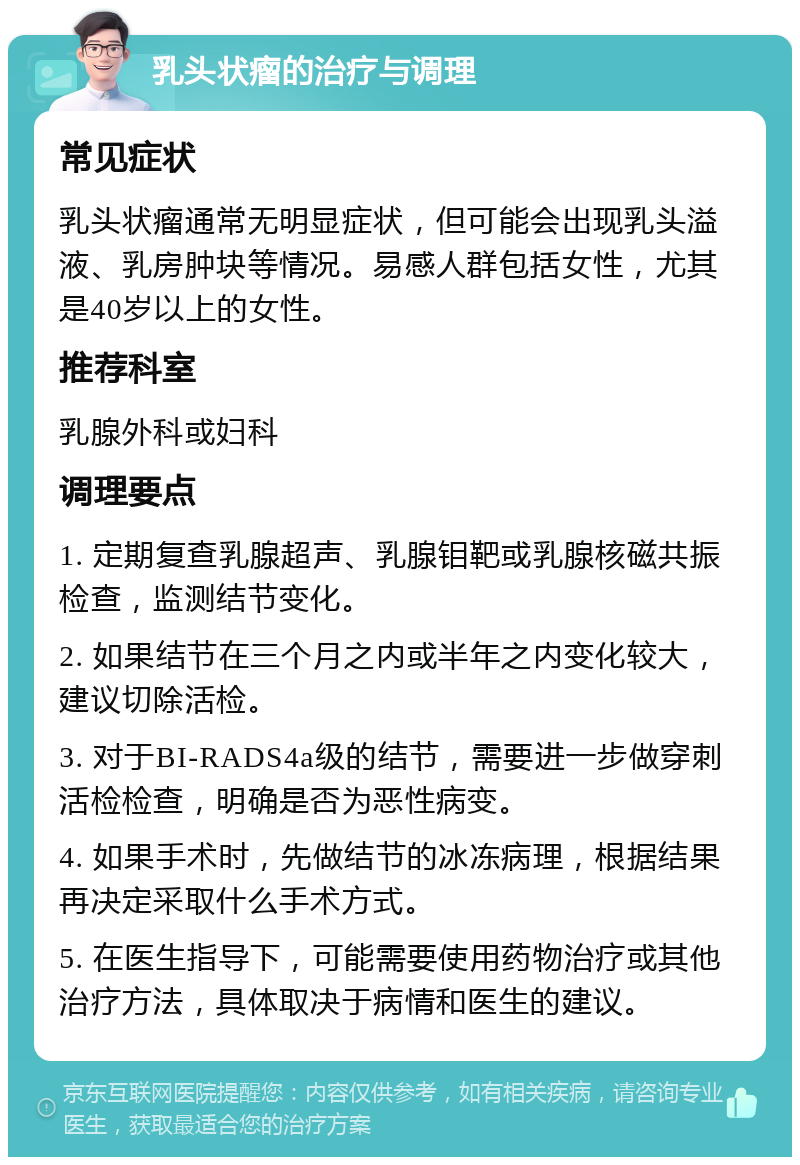 乳头状瘤的治疗与调理 常见症状 乳头状瘤通常无明显症状，但可能会出现乳头溢液、乳房肿块等情况。易感人群包括女性，尤其是40岁以上的女性。 推荐科室 乳腺外科或妇科 调理要点 1. 定期复查乳腺超声、乳腺钼靶或乳腺核磁共振检查，监测结节变化。 2. 如果结节在三个月之内或半年之内变化较大，建议切除活检。 3. 对于BI-RADS4a级的结节，需要进一步做穿刺活检检查，明确是否为恶性病变。 4. 如果手术时，先做结节的冰冻病理，根据结果再决定采取什么手术方式。 5. 在医生指导下，可能需要使用药物治疗或其他治疗方法，具体取决于病情和医生的建议。