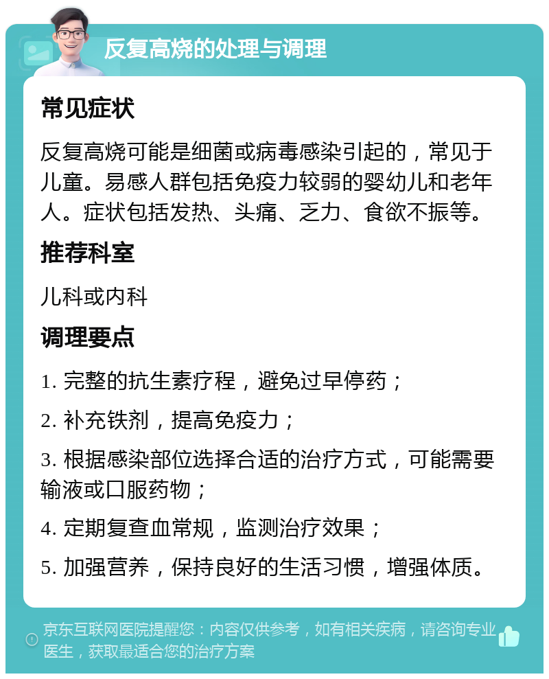 反复高烧的处理与调理 常见症状 反复高烧可能是细菌或病毒感染引起的，常见于儿童。易感人群包括免疫力较弱的婴幼儿和老年人。症状包括发热、头痛、乏力、食欲不振等。 推荐科室 儿科或内科 调理要点 1. 完整的抗生素疗程，避免过早停药； 2. 补充铁剂，提高免疫力； 3. 根据感染部位选择合适的治疗方式，可能需要输液或口服药物； 4. 定期复查血常规，监测治疗效果； 5. 加强营养，保持良好的生活习惯，增强体质。