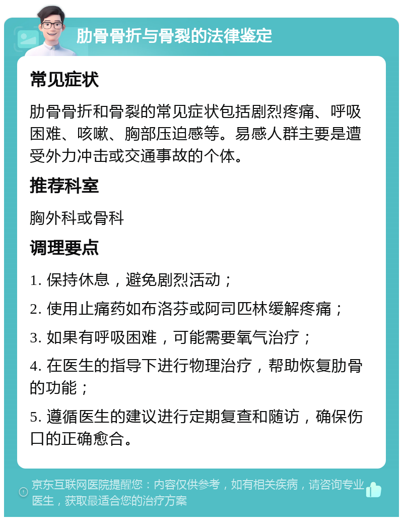 肋骨骨折与骨裂的法律鉴定 常见症状 肋骨骨折和骨裂的常见症状包括剧烈疼痛、呼吸困难、咳嗽、胸部压迫感等。易感人群主要是遭受外力冲击或交通事故的个体。 推荐科室 胸外科或骨科 调理要点 1. 保持休息，避免剧烈活动； 2. 使用止痛药如布洛芬或阿司匹林缓解疼痛； 3. 如果有呼吸困难，可能需要氧气治疗； 4. 在医生的指导下进行物理治疗，帮助恢复肋骨的功能； 5. 遵循医生的建议进行定期复查和随访，确保伤口的正确愈合。