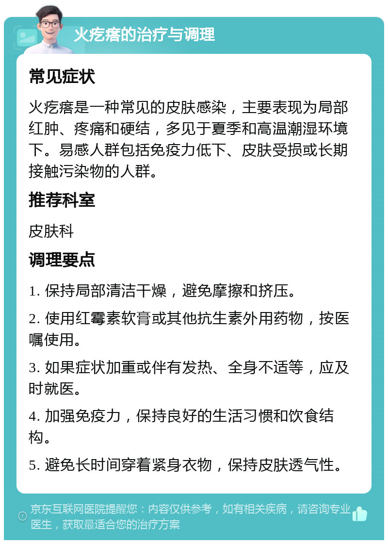 火疙瘩的治疗与调理 常见症状 火疙瘩是一种常见的皮肤感染，主要表现为局部红肿、疼痛和硬结，多见于夏季和高温潮湿环境下。易感人群包括免疫力低下、皮肤受损或长期接触污染物的人群。 推荐科室 皮肤科 调理要点 1. 保持局部清洁干燥，避免摩擦和挤压。 2. 使用红霉素软膏或其他抗生素外用药物，按医嘱使用。 3. 如果症状加重或伴有发热、全身不适等，应及时就医。 4. 加强免疫力，保持良好的生活习惯和饮食结构。 5. 避免长时间穿着紧身衣物，保持皮肤透气性。