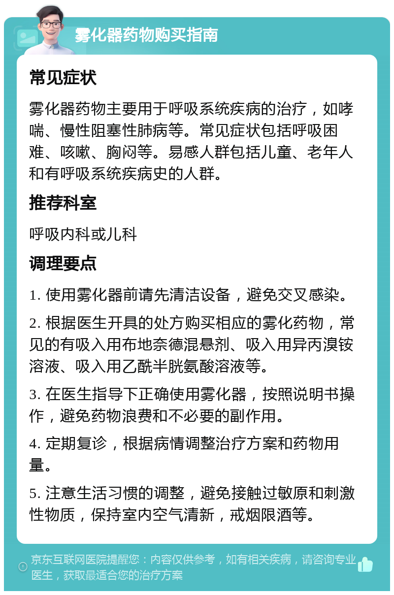 雾化器药物购买指南 常见症状 雾化器药物主要用于呼吸系统疾病的治疗，如哮喘、慢性阻塞性肺病等。常见症状包括呼吸困难、咳嗽、胸闷等。易感人群包括儿童、老年人和有呼吸系统疾病史的人群。 推荐科室 呼吸内科或儿科 调理要点 1. 使用雾化器前请先清洁设备，避免交叉感染。 2. 根据医生开具的处方购买相应的雾化药物，常见的有吸入用布地奈德混悬剂、吸入用异丙溴铵溶液、吸入用乙酰半胱氨酸溶液等。 3. 在医生指导下正确使用雾化器，按照说明书操作，避免药物浪费和不必要的副作用。 4. 定期复诊，根据病情调整治疗方案和药物用量。 5. 注意生活习惯的调整，避免接触过敏原和刺激性物质，保持室内空气清新，戒烟限酒等。