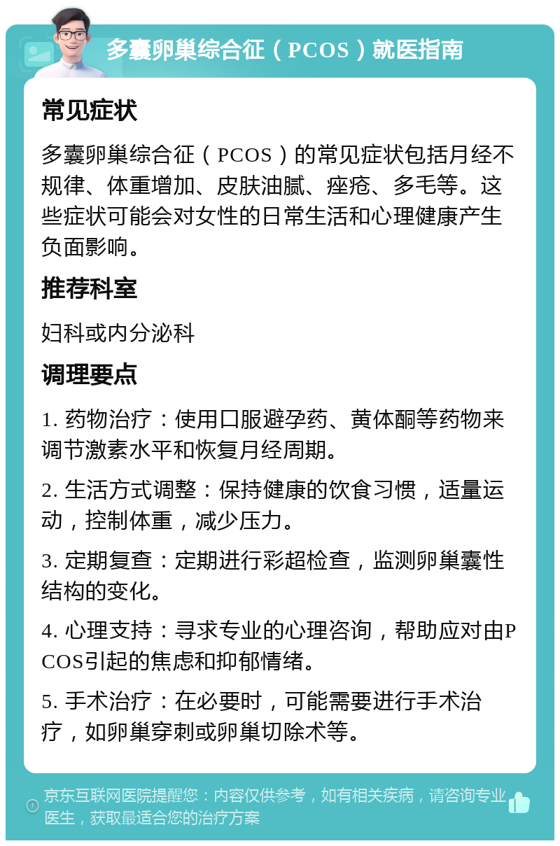 多囊卵巢综合征（PCOS）就医指南 常见症状 多囊卵巢综合征（PCOS）的常见症状包括月经不规律、体重增加、皮肤油腻、痤疮、多毛等。这些症状可能会对女性的日常生活和心理健康产生负面影响。 推荐科室 妇科或内分泌科 调理要点 1. 药物治疗：使用口服避孕药、黄体酮等药物来调节激素水平和恢复月经周期。 2. 生活方式调整：保持健康的饮食习惯，适量运动，控制体重，减少压力。 3. 定期复查：定期进行彩超检查，监测卵巢囊性结构的变化。 4. 心理支持：寻求专业的心理咨询，帮助应对由PCOS引起的焦虑和抑郁情绪。 5. 手术治疗：在必要时，可能需要进行手术治疗，如卵巢穿刺或卵巢切除术等。