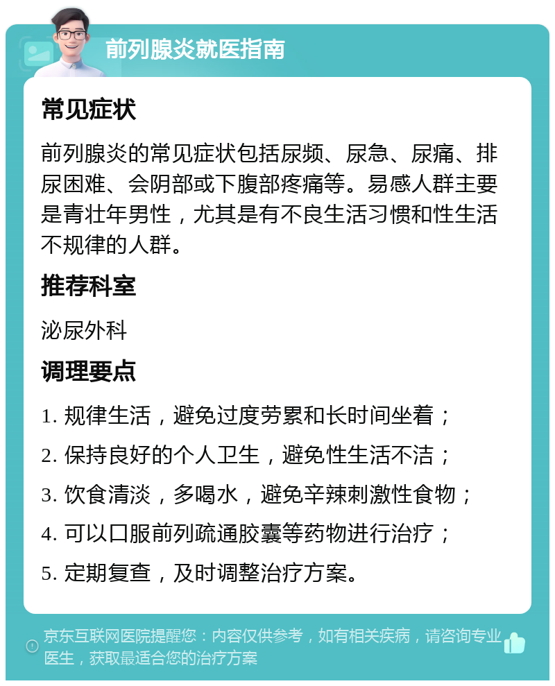 前列腺炎就医指南 常见症状 前列腺炎的常见症状包括尿频、尿急、尿痛、排尿困难、会阴部或下腹部疼痛等。易感人群主要是青壮年男性，尤其是有不良生活习惯和性生活不规律的人群。 推荐科室 泌尿外科 调理要点 1. 规律生活，避免过度劳累和长时间坐着； 2. 保持良好的个人卫生，避免性生活不洁； 3. 饮食清淡，多喝水，避免辛辣刺激性食物； 4. 可以口服前列疏通胶囊等药物进行治疗； 5. 定期复查，及时调整治疗方案。