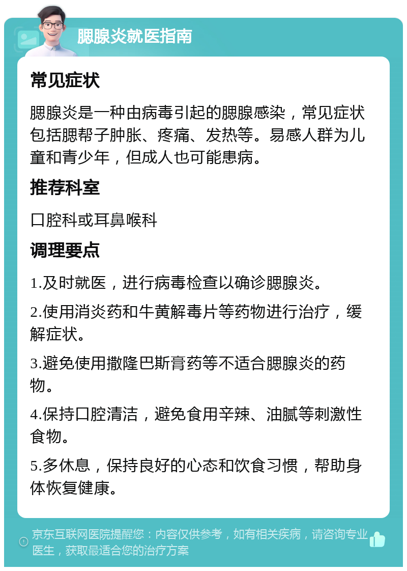 腮腺炎就医指南 常见症状 腮腺炎是一种由病毒引起的腮腺感染，常见症状包括腮帮子肿胀、疼痛、发热等。易感人群为儿童和青少年，但成人也可能患病。 推荐科室 口腔科或耳鼻喉科 调理要点 1.及时就医，进行病毒检查以确诊腮腺炎。 2.使用消炎药和牛黄解毒片等药物进行治疗，缓解症状。 3.避免使用撒隆巴斯膏药等不适合腮腺炎的药物。 4.保持口腔清洁，避免食用辛辣、油腻等刺激性食物。 5.多休息，保持良好的心态和饮食习惯，帮助身体恢复健康。