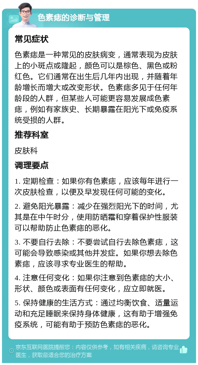 色素痣的诊断与管理 常见症状 色素痣是一种常见的皮肤病变，通常表现为皮肤上的小斑点或隆起，颜色可以是棕色、黑色或粉红色。它们通常在出生后几年内出现，并随着年龄增长而增大或改变形状。色素痣多见于任何年龄段的人群，但某些人可能更容易发展成色素痣，例如有家族史、长期暴露在阳光下或免疫系统受损的人群。 推荐科室 皮肤科 调理要点 1. 定期检查：如果你有色素痣，应该每年进行一次皮肤检查，以便及早发现任何可能的变化。 2. 避免阳光暴露：减少在强烈阳光下的时间，尤其是在中午时分，使用防晒霜和穿着保护性服装可以帮助防止色素痣的恶化。 3. 不要自行去除：不要尝试自行去除色素痣，这可能会导致感染或其他并发症。如果你想去除色素痣，应该寻求专业医生的帮助。 4. 注意任何变化：如果你注意到色素痣的大小、形状、颜色或表面有任何变化，应立即就医。 5. 保持健康的生活方式：通过均衡饮食、适量运动和充足睡眠来保持身体健康，这有助于增强免疫系统，可能有助于预防色素痣的恶化。