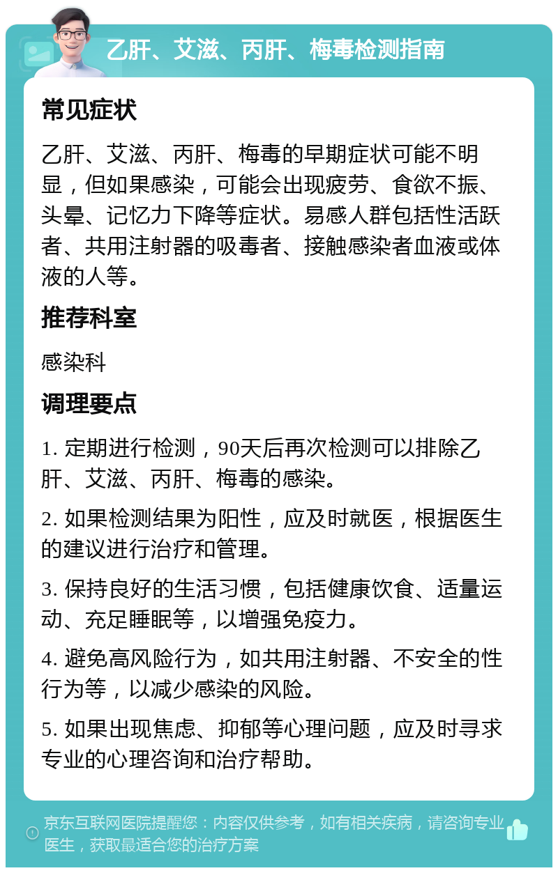 乙肝、艾滋、丙肝、梅毒检测指南 常见症状 乙肝、艾滋、丙肝、梅毒的早期症状可能不明显，但如果感染，可能会出现疲劳、食欲不振、头晕、记忆力下降等症状。易感人群包括性活跃者、共用注射器的吸毒者、接触感染者血液或体液的人等。 推荐科室 感染科 调理要点 1. 定期进行检测，90天后再次检测可以排除乙肝、艾滋、丙肝、梅毒的感染。 2. 如果检测结果为阳性，应及时就医，根据医生的建议进行治疗和管理。 3. 保持良好的生活习惯，包括健康饮食、适量运动、充足睡眠等，以增强免疫力。 4. 避免高风险行为，如共用注射器、不安全的性行为等，以减少感染的风险。 5. 如果出现焦虑、抑郁等心理问题，应及时寻求专业的心理咨询和治疗帮助。