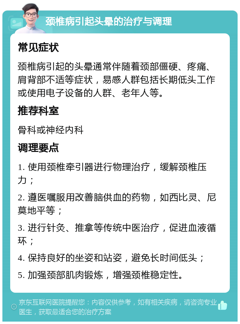 颈椎病引起头晕的治疗与调理 常见症状 颈椎病引起的头晕通常伴随着颈部僵硬、疼痛、肩背部不适等症状，易感人群包括长期低头工作或使用电子设备的人群、老年人等。 推荐科室 骨科或神经内科 调理要点 1. 使用颈椎牵引器进行物理治疗，缓解颈椎压力； 2. 遵医嘱服用改善脑供血的药物，如西比灵、尼莫地平等； 3. 进行针灸、推拿等传统中医治疗，促进血液循环； 4. 保持良好的坐姿和站姿，避免长时间低头； 5. 加强颈部肌肉锻炼，增强颈椎稳定性。