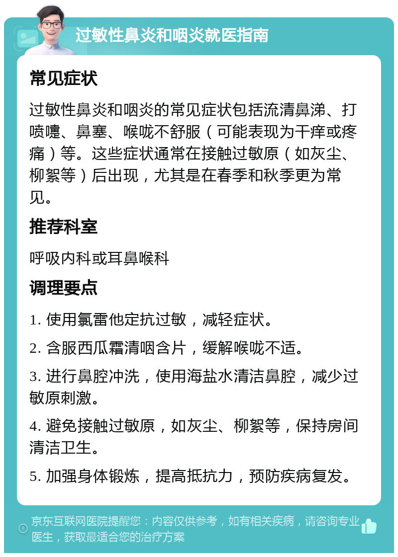 过敏性鼻炎和咽炎就医指南 常见症状 过敏性鼻炎和咽炎的常见症状包括流清鼻涕、打喷嚏、鼻塞、喉咙不舒服（可能表现为干痒或疼痛）等。这些症状通常在接触过敏原（如灰尘、柳絮等）后出现，尤其是在春季和秋季更为常见。 推荐科室 呼吸内科或耳鼻喉科 调理要点 1. 使用氯雷他定抗过敏，减轻症状。 2. 含服西瓜霜清咽含片，缓解喉咙不适。 3. 进行鼻腔冲洗，使用海盐水清洁鼻腔，减少过敏原刺激。 4. 避免接触过敏原，如灰尘、柳絮等，保持房间清洁卫生。 5. 加强身体锻炼，提高抵抗力，预防疾病复发。