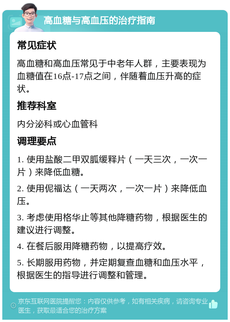 高血糖与高血压的治疗指南 常见症状 高血糖和高血压常见于中老年人群，主要表现为血糖值在16点-17点之间，伴随着血压升高的症状。 推荐科室 内分泌科或心血管科 调理要点 1. 使用盐酸二甲双胍缓释片（一天三次，一次一片）来降低血糖。 2. 使用伲福达（一天两次，一次一片）来降低血压。 3. 考虑使用格华止等其他降糖药物，根据医生的建议进行调整。 4. 在餐后服用降糖药物，以提高疗效。 5. 长期服用药物，并定期复查血糖和血压水平，根据医生的指导进行调整和管理。