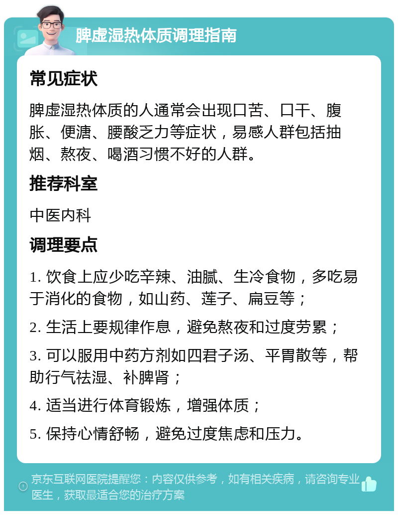 脾虚湿热体质调理指南 常见症状 脾虚湿热体质的人通常会出现口苦、口干、腹胀、便溏、腰酸乏力等症状，易感人群包括抽烟、熬夜、喝酒习惯不好的人群。 推荐科室 中医内科 调理要点 1. 饮食上应少吃辛辣、油腻、生冷食物，多吃易于消化的食物，如山药、莲子、扁豆等； 2. 生活上要规律作息，避免熬夜和过度劳累； 3. 可以服用中药方剂如四君子汤、平胃散等，帮助行气祛湿、补脾肾； 4. 适当进行体育锻炼，增强体质； 5. 保持心情舒畅，避免过度焦虑和压力。