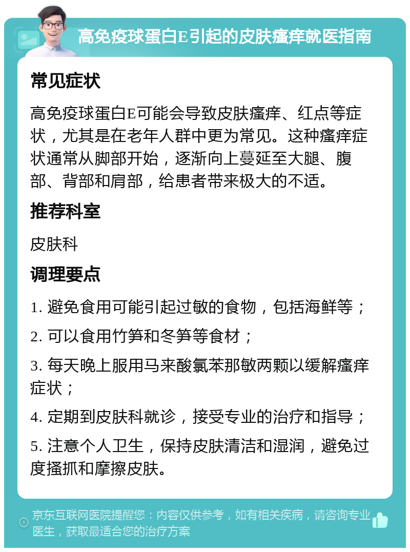 高免疫球蛋白E引起的皮肤瘙痒就医指南 常见症状 高免疫球蛋白E可能会导致皮肤瘙痒、红点等症状，尤其是在老年人群中更为常见。这种瘙痒症状通常从脚部开始，逐渐向上蔓延至大腿、腹部、背部和肩部，给患者带来极大的不适。 推荐科室 皮肤科 调理要点 1. 避免食用可能引起过敏的食物，包括海鲜等； 2. 可以食用竹笋和冬笋等食材； 3. 每天晚上服用马来酸氯苯那敏两颗以缓解瘙痒症状； 4. 定期到皮肤科就诊，接受专业的治疗和指导； 5. 注意个人卫生，保持皮肤清洁和湿润，避免过度搔抓和摩擦皮肤。