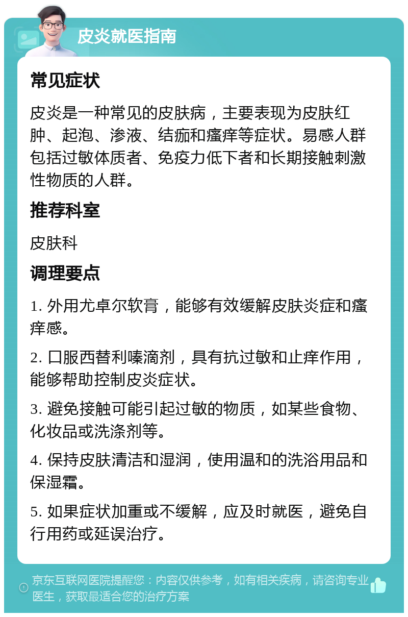 皮炎就医指南 常见症状 皮炎是一种常见的皮肤病，主要表现为皮肤红肿、起泡、渗液、结痂和瘙痒等症状。易感人群包括过敏体质者、免疫力低下者和长期接触刺激性物质的人群。 推荐科室 皮肤科 调理要点 1. 外用尤卓尔软膏，能够有效缓解皮肤炎症和瘙痒感。 2. 口服西替利嗪滴剂，具有抗过敏和止痒作用，能够帮助控制皮炎症状。 3. 避免接触可能引起过敏的物质，如某些食物、化妆品或洗涤剂等。 4. 保持皮肤清洁和湿润，使用温和的洗浴用品和保湿霜。 5. 如果症状加重或不缓解，应及时就医，避免自行用药或延误治疗。