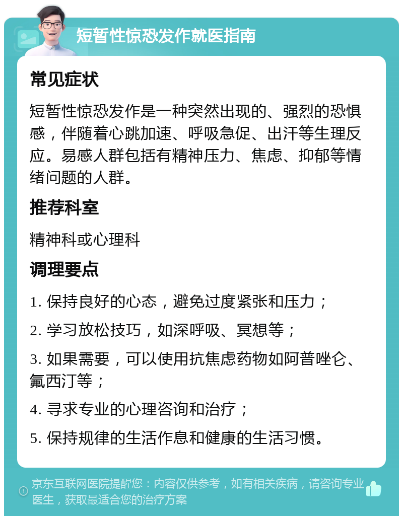 短暂性惊恐发作就医指南 常见症状 短暂性惊恐发作是一种突然出现的、强烈的恐惧感，伴随着心跳加速、呼吸急促、出汗等生理反应。易感人群包括有精神压力、焦虑、抑郁等情绪问题的人群。 推荐科室 精神科或心理科 调理要点 1. 保持良好的心态，避免过度紧张和压力； 2. 学习放松技巧，如深呼吸、冥想等； 3. 如果需要，可以使用抗焦虑药物如阿普唑仑、氟西汀等； 4. 寻求专业的心理咨询和治疗； 5. 保持规律的生活作息和健康的生活习惯。