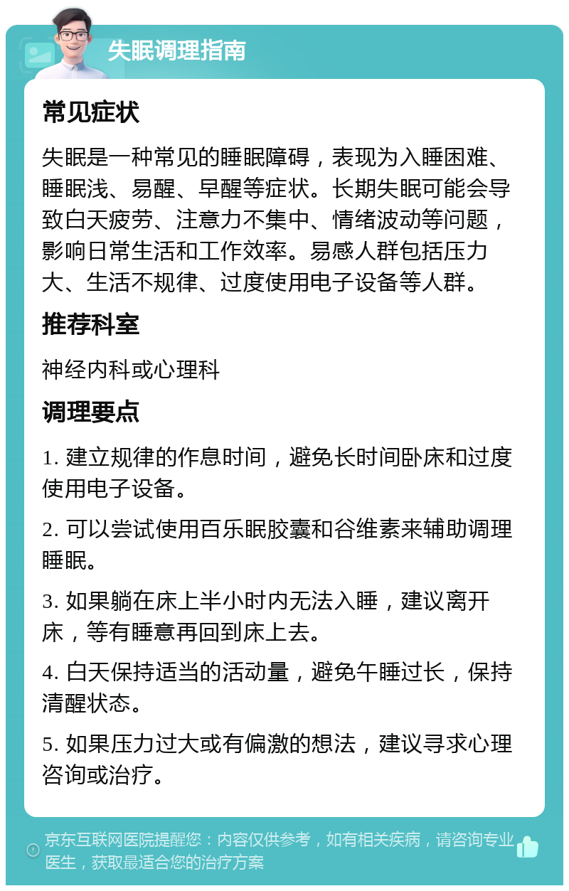 失眠调理指南 常见症状 失眠是一种常见的睡眠障碍，表现为入睡困难、睡眠浅、易醒、早醒等症状。长期失眠可能会导致白天疲劳、注意力不集中、情绪波动等问题，影响日常生活和工作效率。易感人群包括压力大、生活不规律、过度使用电子设备等人群。 推荐科室 神经内科或心理科 调理要点 1. 建立规律的作息时间，避免长时间卧床和过度使用电子设备。 2. 可以尝试使用百乐眠胶囊和谷维素来辅助调理睡眠。 3. 如果躺在床上半小时内无法入睡，建议离开床，等有睡意再回到床上去。 4. 白天保持适当的活动量，避免午睡过长，保持清醒状态。 5. 如果压力过大或有偏激的想法，建议寻求心理咨询或治疗。