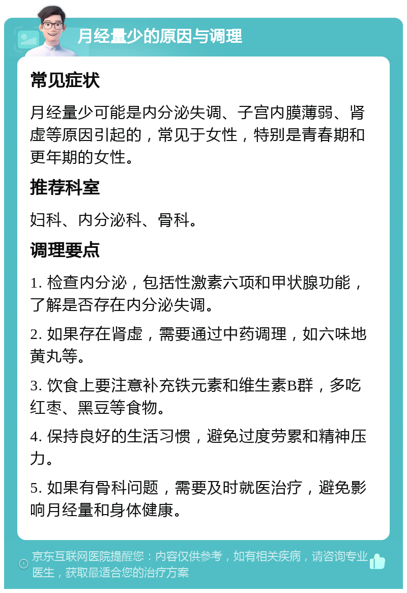 月经量少的原因与调理 常见症状 月经量少可能是内分泌失调、子宫内膜薄弱、肾虚等原因引起的，常见于女性，特别是青春期和更年期的女性。 推荐科室 妇科、内分泌科、骨科。 调理要点 1. 检查内分泌，包括性激素六项和甲状腺功能，了解是否存在内分泌失调。 2. 如果存在肾虚，需要通过中药调理，如六味地黄丸等。 3. 饮食上要注意补充铁元素和维生素B群，多吃红枣、黑豆等食物。 4. 保持良好的生活习惯，避免过度劳累和精神压力。 5. 如果有骨科问题，需要及时就医治疗，避免影响月经量和身体健康。