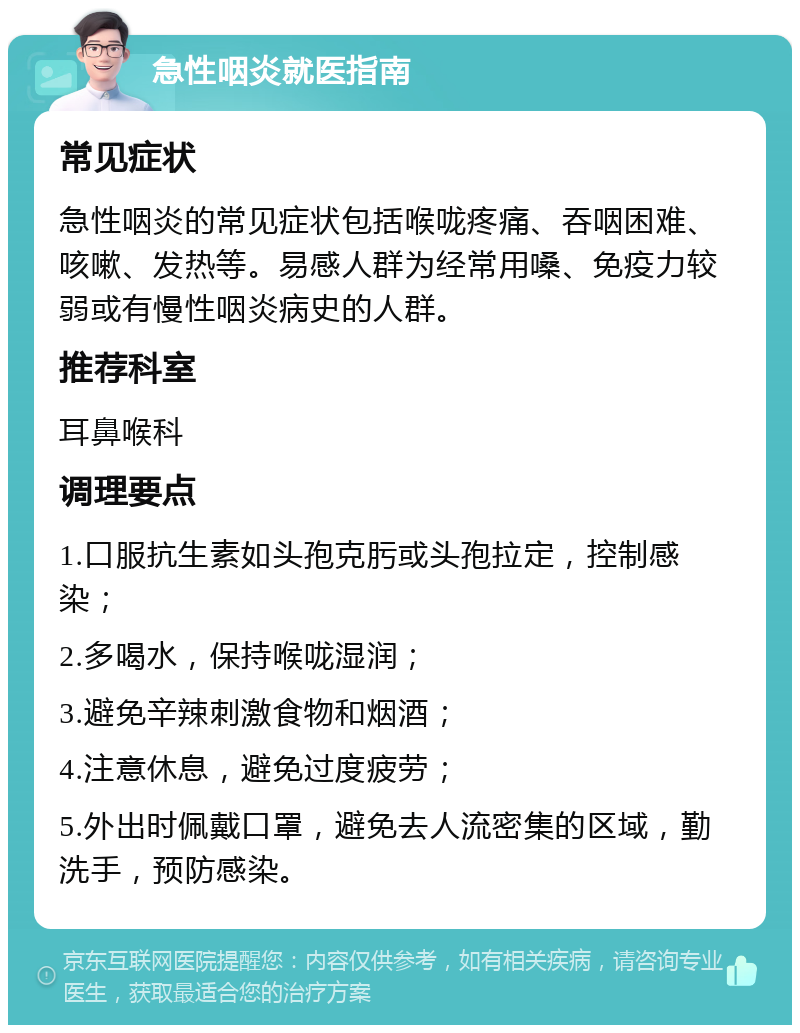 急性咽炎就医指南 常见症状 急性咽炎的常见症状包括喉咙疼痛、吞咽困难、咳嗽、发热等。易感人群为经常用嗓、免疫力较弱或有慢性咽炎病史的人群。 推荐科室 耳鼻喉科 调理要点 1.口服抗生素如头孢克肟或头孢拉定，控制感染； 2.多喝水，保持喉咙湿润； 3.避免辛辣刺激食物和烟酒； 4.注意休息，避免过度疲劳； 5.外出时佩戴口罩，避免去人流密集的区域，勤洗手，预防感染。