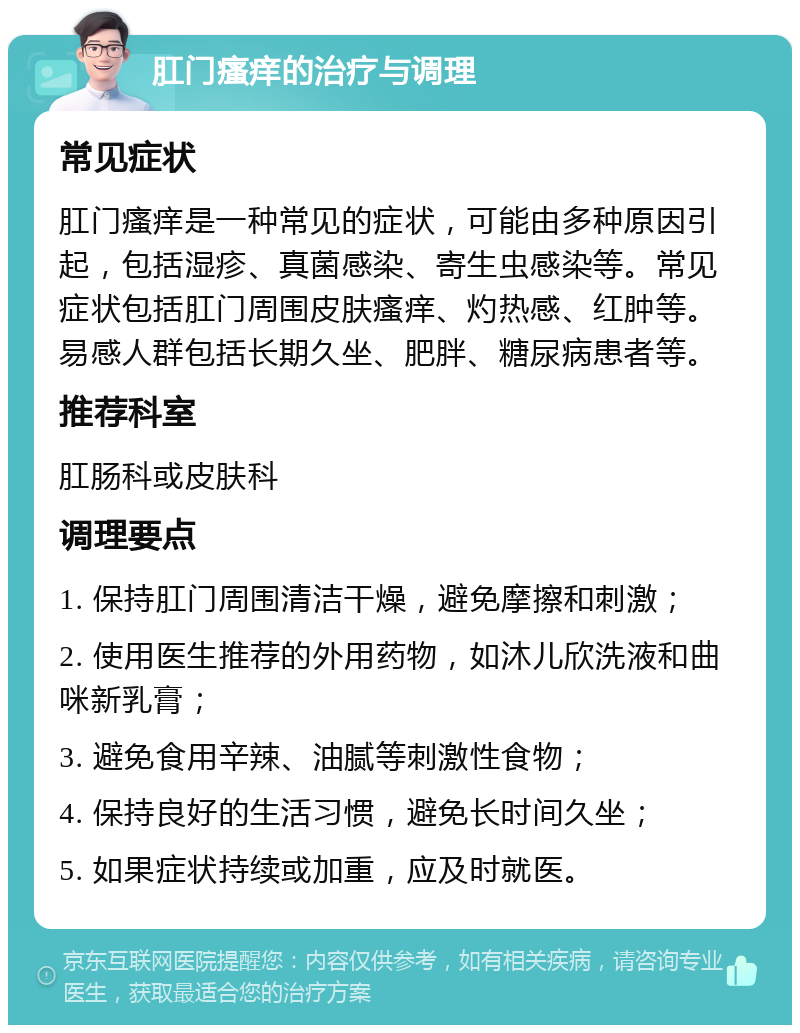 肛门瘙痒的治疗与调理 常见症状 肛门瘙痒是一种常见的症状，可能由多种原因引起，包括湿疹、真菌感染、寄生虫感染等。常见症状包括肛门周围皮肤瘙痒、灼热感、红肿等。易感人群包括长期久坐、肥胖、糖尿病患者等。 推荐科室 肛肠科或皮肤科 调理要点 1. 保持肛门周围清洁干燥，避免摩擦和刺激； 2. 使用医生推荐的外用药物，如沐儿欣洗液和曲咪新乳膏； 3. 避免食用辛辣、油腻等刺激性食物； 4. 保持良好的生活习惯，避免长时间久坐； 5. 如果症状持续或加重，应及时就医。