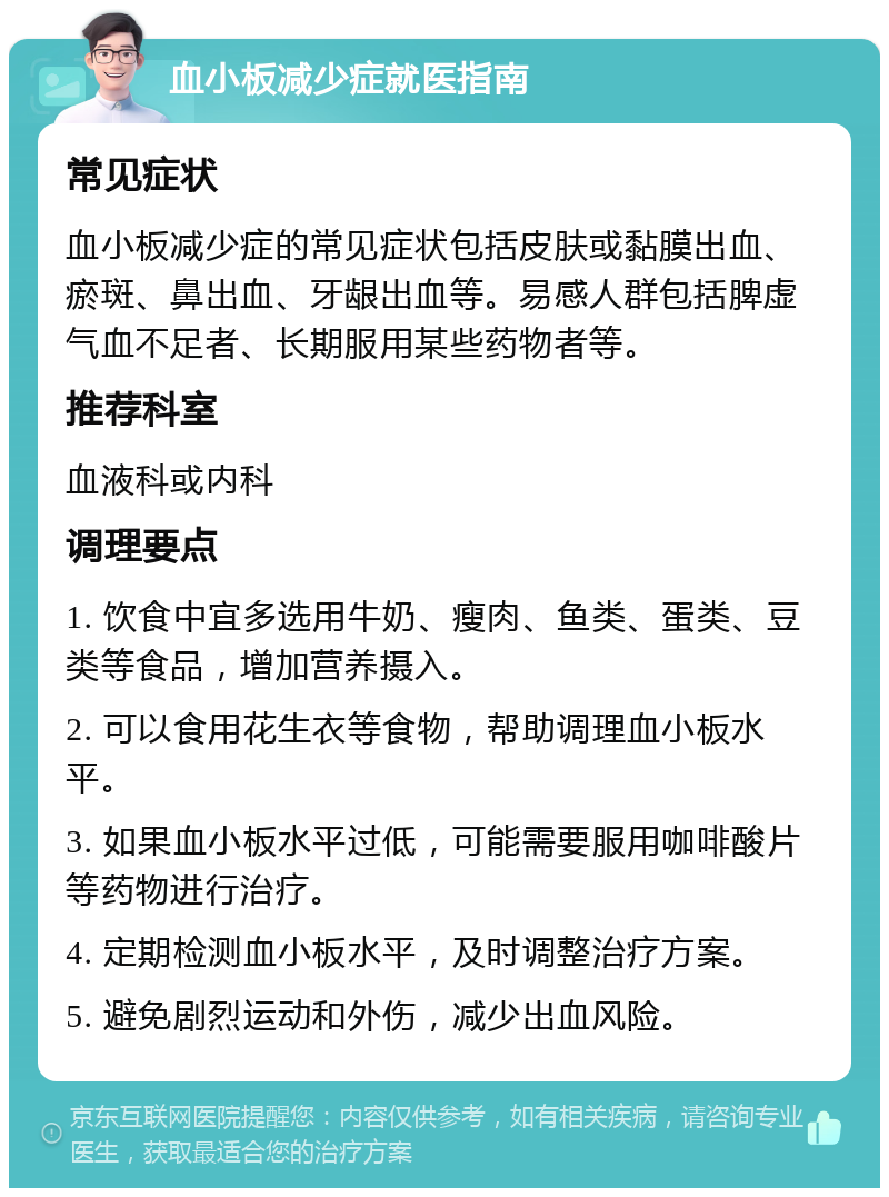 血小板减少症就医指南 常见症状 血小板减少症的常见症状包括皮肤或黏膜出血、瘀斑、鼻出血、牙龈出血等。易感人群包括脾虚气血不足者、长期服用某些药物者等。 推荐科室 血液科或内科 调理要点 1. 饮食中宜多选用牛奶、瘦肉、鱼类、蛋类、豆类等食品，增加营养摄入。 2. 可以食用花生衣等食物，帮助调理血小板水平。 3. 如果血小板水平过低，可能需要服用咖啡酸片等药物进行治疗。 4. 定期检测血小板水平，及时调整治疗方案。 5. 避免剧烈运动和外伤，减少出血风险。