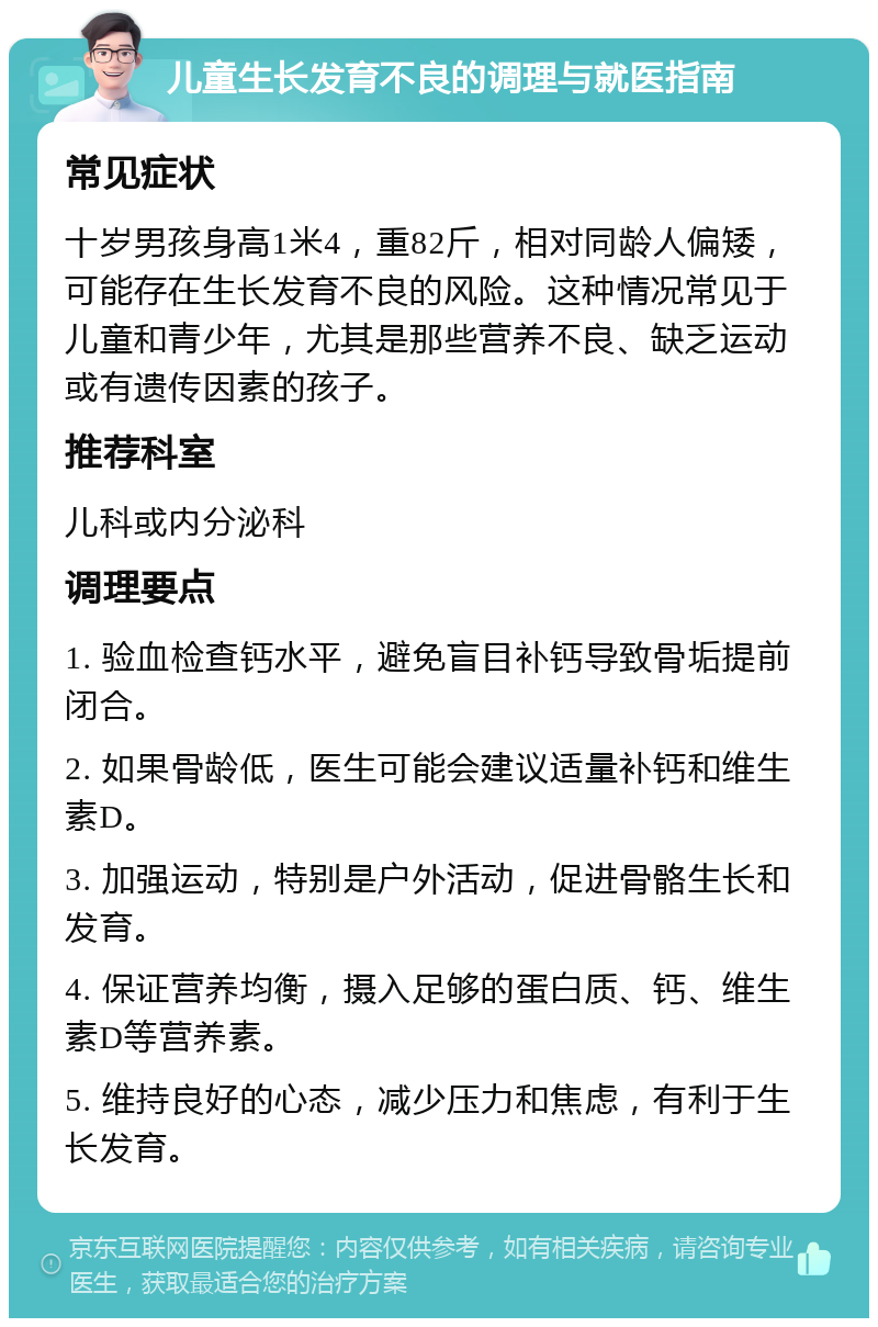 儿童生长发育不良的调理与就医指南 常见症状 十岁男孩身高1米4，重82斤，相对同龄人偏矮，可能存在生长发育不良的风险。这种情况常见于儿童和青少年，尤其是那些营养不良、缺乏运动或有遗传因素的孩子。 推荐科室 儿科或内分泌科 调理要点 1. 验血检查钙水平，避免盲目补钙导致骨垢提前闭合。 2. 如果骨龄低，医生可能会建议适量补钙和维生素D。 3. 加强运动，特别是户外活动，促进骨骼生长和发育。 4. 保证营养均衡，摄入足够的蛋白质、钙、维生素D等营养素。 5. 维持良好的心态，减少压力和焦虑，有利于生长发育。