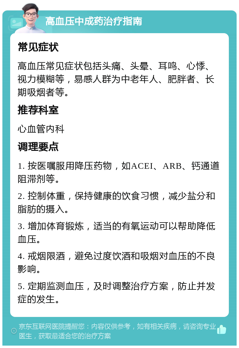 高血压中成药治疗指南 常见症状 高血压常见症状包括头痛、头晕、耳鸣、心悸、视力模糊等，易感人群为中老年人、肥胖者、长期吸烟者等。 推荐科室 心血管内科 调理要点 1. 按医嘱服用降压药物，如ACEI、ARB、钙通道阻滞剂等。 2. 控制体重，保持健康的饮食习惯，减少盐分和脂肪的摄入。 3. 增加体育锻炼，适当的有氧运动可以帮助降低血压。 4. 戒烟限酒，避免过度饮酒和吸烟对血压的不良影响。 5. 定期监测血压，及时调整治疗方案，防止并发症的发生。