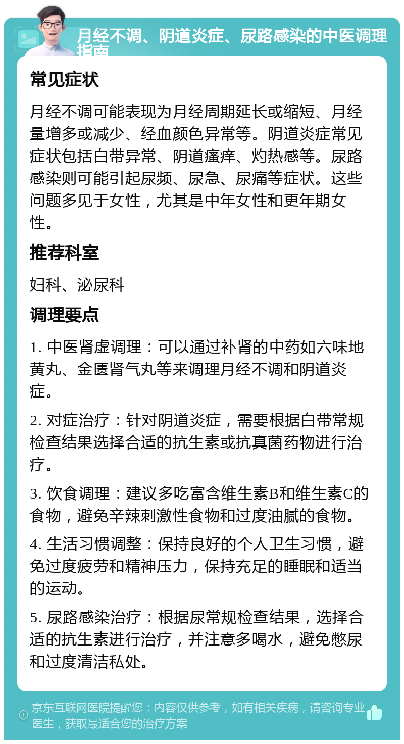 月经不调、阴道炎症、尿路感染的中医调理指南 常见症状 月经不调可能表现为月经周期延长或缩短、月经量增多或减少、经血颜色异常等。阴道炎症常见症状包括白带异常、阴道瘙痒、灼热感等。尿路感染则可能引起尿频、尿急、尿痛等症状。这些问题多见于女性，尤其是中年女性和更年期女性。 推荐科室 妇科、泌尿科 调理要点 1. 中医肾虚调理：可以通过补肾的中药如六味地黄丸、金匮肾气丸等来调理月经不调和阴道炎症。 2. 对症治疗：针对阴道炎症，需要根据白带常规检查结果选择合适的抗生素或抗真菌药物进行治疗。 3. 饮食调理：建议多吃富含维生素B和维生素C的食物，避免辛辣刺激性食物和过度油腻的食物。 4. 生活习惯调整：保持良好的个人卫生习惯，避免过度疲劳和精神压力，保持充足的睡眠和适当的运动。 5. 尿路感染治疗：根据尿常规检查结果，选择合适的抗生素进行治疗，并注意多喝水，避免憋尿和过度清洁私处。