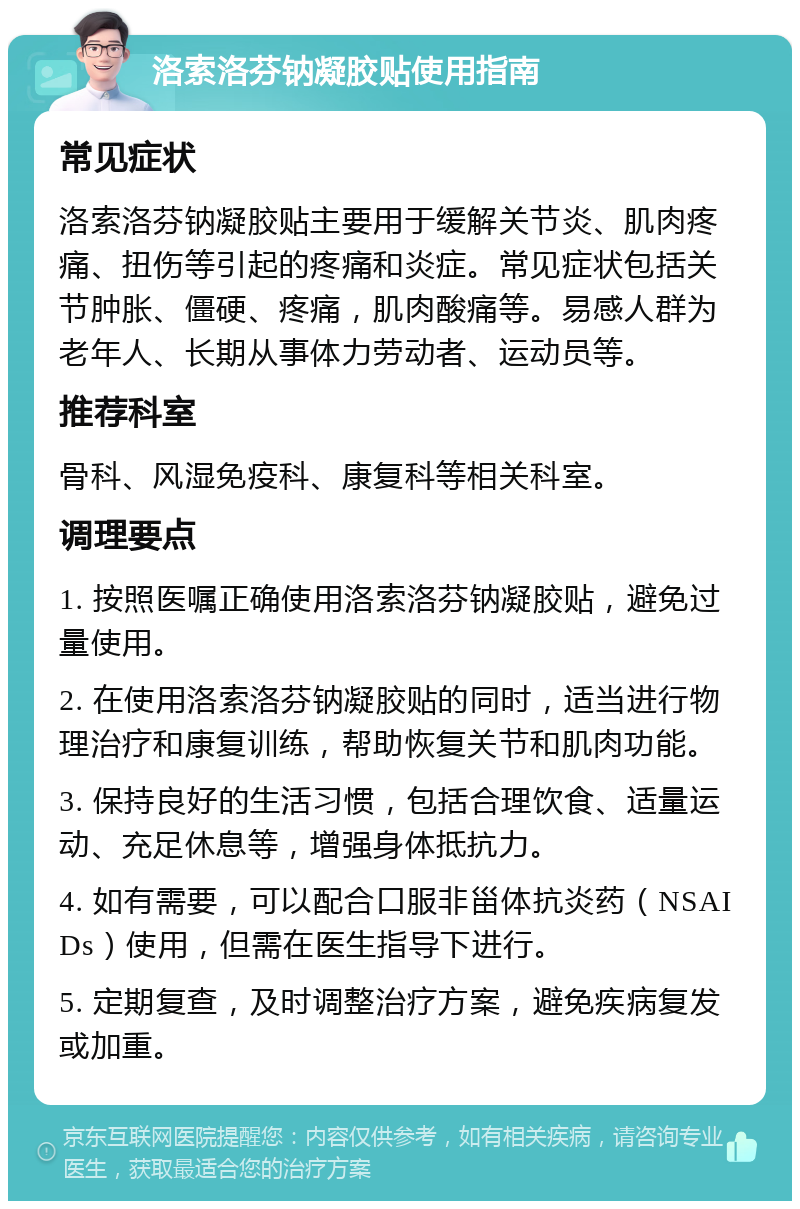 洛索洛芬钠凝胶贴使用指南 常见症状 洛索洛芬钠凝胶贴主要用于缓解关节炎、肌肉疼痛、扭伤等引起的疼痛和炎症。常见症状包括关节肿胀、僵硬、疼痛，肌肉酸痛等。易感人群为老年人、长期从事体力劳动者、运动员等。 推荐科室 骨科、风湿免疫科、康复科等相关科室。 调理要点 1. 按照医嘱正确使用洛索洛芬钠凝胶贴，避免过量使用。 2. 在使用洛索洛芬钠凝胶贴的同时，适当进行物理治疗和康复训练，帮助恢复关节和肌肉功能。 3. 保持良好的生活习惯，包括合理饮食、适量运动、充足休息等，增强身体抵抗力。 4. 如有需要，可以配合口服非甾体抗炎药（NSAIDs）使用，但需在医生指导下进行。 5. 定期复查，及时调整治疗方案，避免疾病复发或加重。