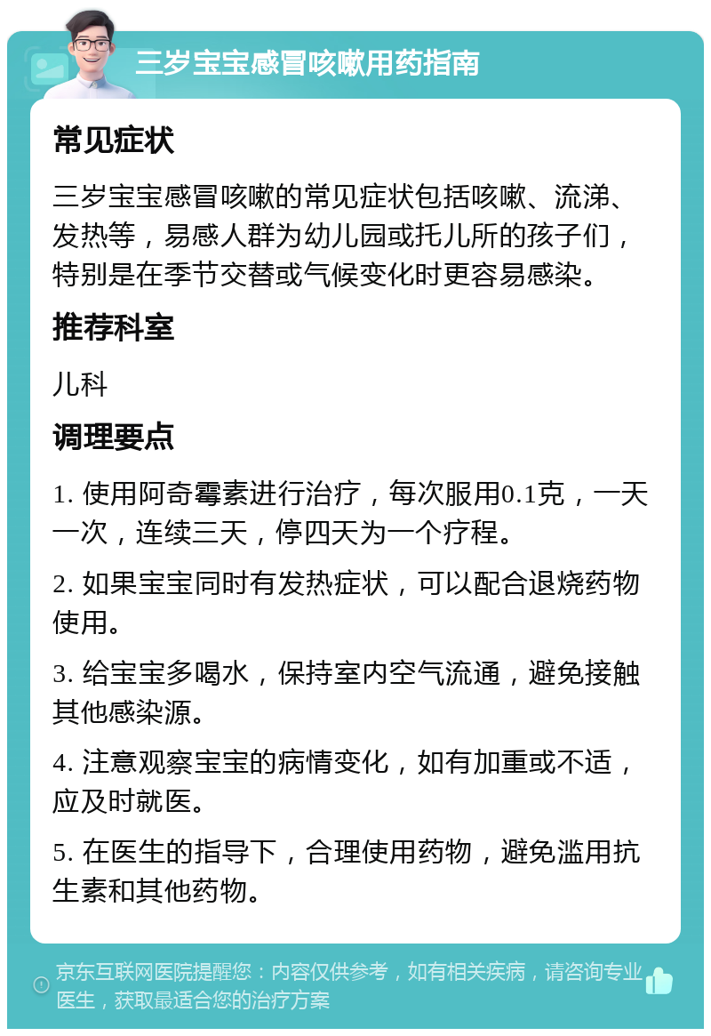 三岁宝宝感冒咳嗽用药指南 常见症状 三岁宝宝感冒咳嗽的常见症状包括咳嗽、流涕、发热等，易感人群为幼儿园或托儿所的孩子们，特别是在季节交替或气候变化时更容易感染。 推荐科室 儿科 调理要点 1. 使用阿奇霉素进行治疗，每次服用0.1克，一天一次，连续三天，停四天为一个疗程。 2. 如果宝宝同时有发热症状，可以配合退烧药物使用。 3. 给宝宝多喝水，保持室内空气流通，避免接触其他感染源。 4. 注意观察宝宝的病情变化，如有加重或不适，应及时就医。 5. 在医生的指导下，合理使用药物，避免滥用抗生素和其他药物。