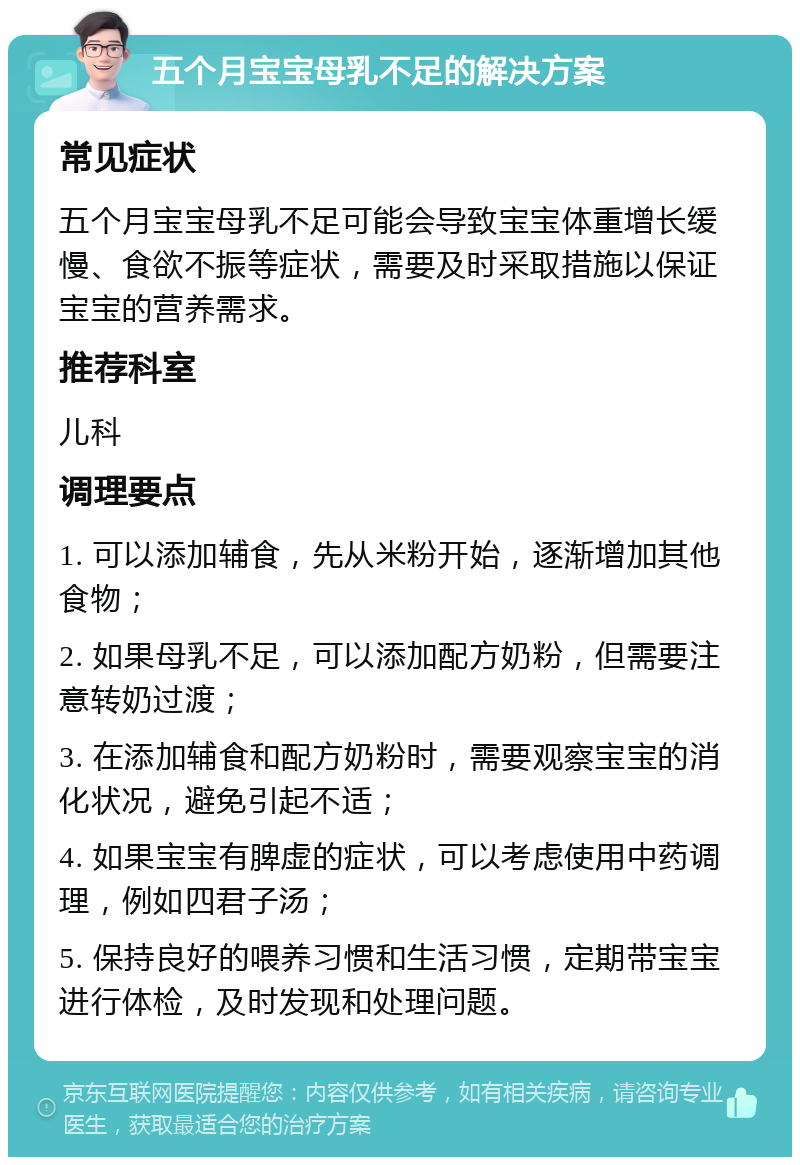 五个月宝宝母乳不足的解决方案 常见症状 五个月宝宝母乳不足可能会导致宝宝体重增长缓慢、食欲不振等症状，需要及时采取措施以保证宝宝的营养需求。 推荐科室 儿科 调理要点 1. 可以添加辅食，先从米粉开始，逐渐增加其他食物； 2. 如果母乳不足，可以添加配方奶粉，但需要注意转奶过渡； 3. 在添加辅食和配方奶粉时，需要观察宝宝的消化状况，避免引起不适； 4. 如果宝宝有脾虚的症状，可以考虑使用中药调理，例如四君子汤； 5. 保持良好的喂养习惯和生活习惯，定期带宝宝进行体检，及时发现和处理问题。