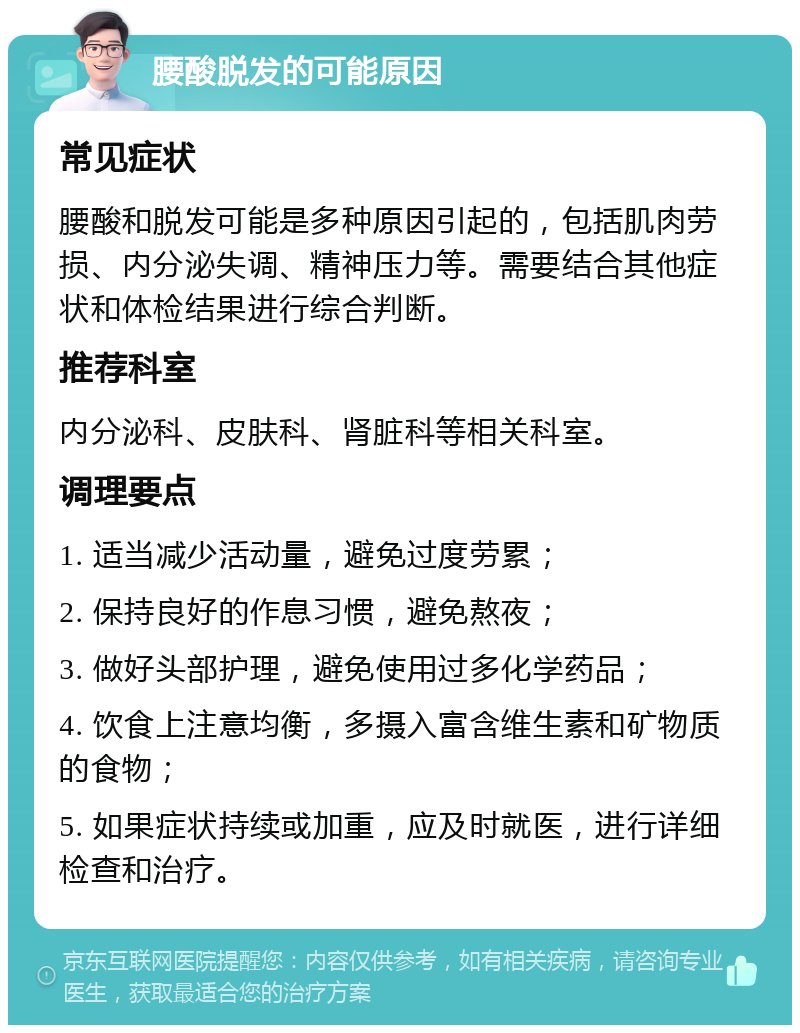 腰酸脱发的可能原因 常见症状 腰酸和脱发可能是多种原因引起的，包括肌肉劳损、内分泌失调、精神压力等。需要结合其他症状和体检结果进行综合判断。 推荐科室 内分泌科、皮肤科、肾脏科等相关科室。 调理要点 1. 适当减少活动量，避免过度劳累； 2. 保持良好的作息习惯，避免熬夜； 3. 做好头部护理，避免使用过多化学药品； 4. 饮食上注意均衡，多摄入富含维生素和矿物质的食物； 5. 如果症状持续或加重，应及时就医，进行详细检查和治疗。