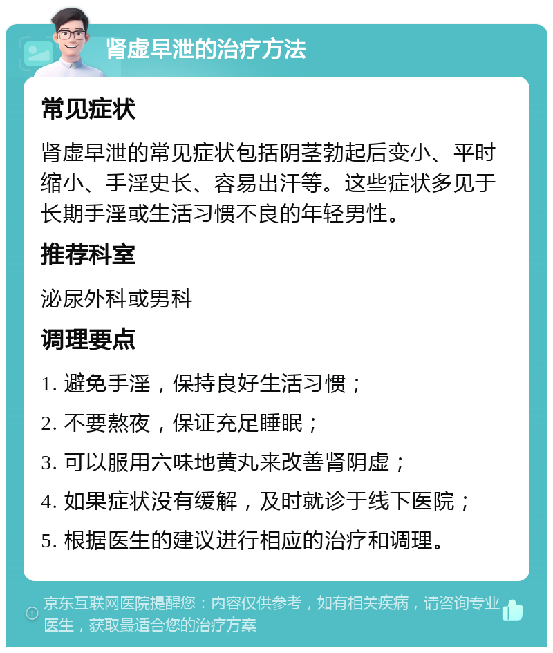 肾虚早泄的治疗方法 常见症状 肾虚早泄的常见症状包括阴茎勃起后变小、平时缩小、手淫史长、容易出汗等。这些症状多见于长期手淫或生活习惯不良的年轻男性。 推荐科室 泌尿外科或男科 调理要点 1. 避免手淫，保持良好生活习惯； 2. 不要熬夜，保证充足睡眠； 3. 可以服用六味地黄丸来改善肾阴虚； 4. 如果症状没有缓解，及时就诊于线下医院； 5. 根据医生的建议进行相应的治疗和调理。