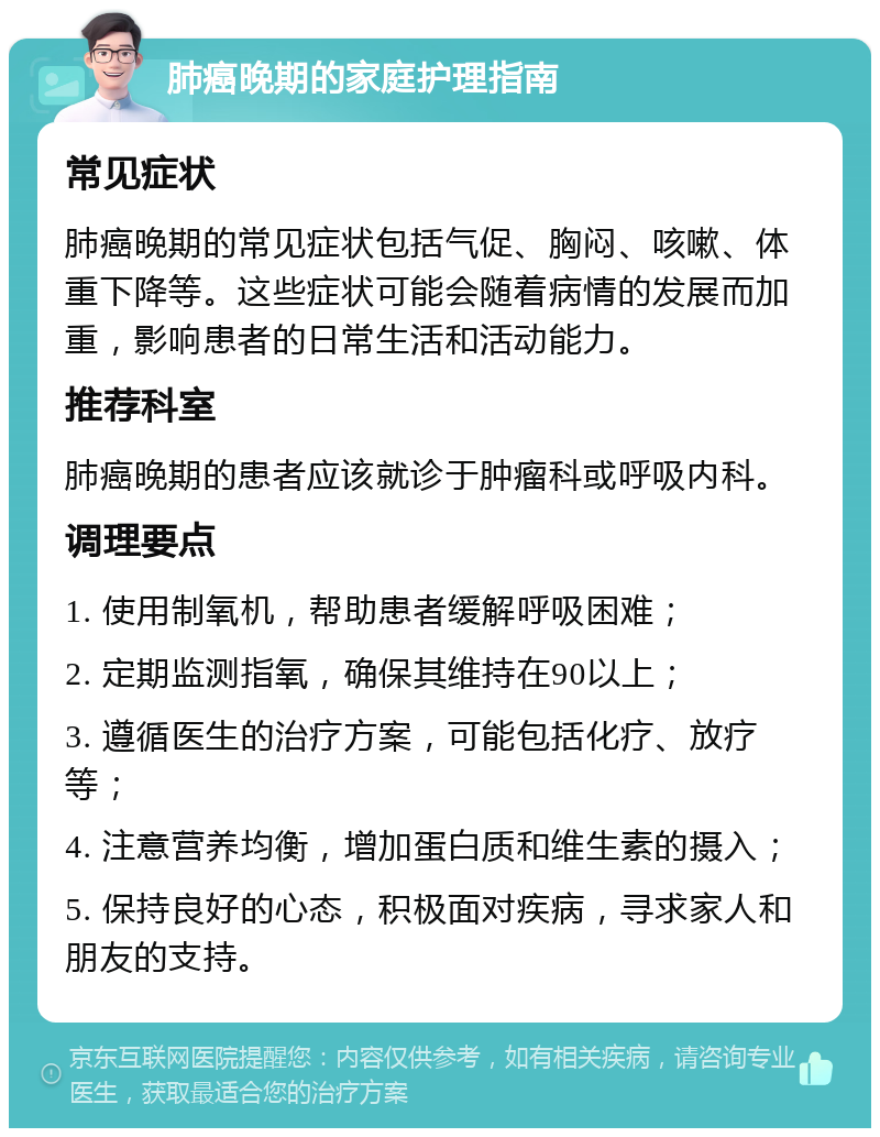 肺癌晚期的家庭护理指南 常见症状 肺癌晚期的常见症状包括气促、胸闷、咳嗽、体重下降等。这些症状可能会随着病情的发展而加重，影响患者的日常生活和活动能力。 推荐科室 肺癌晚期的患者应该就诊于肿瘤科或呼吸内科。 调理要点 1. 使用制氧机，帮助患者缓解呼吸困难； 2. 定期监测指氧，确保其维持在90以上； 3. 遵循医生的治疗方案，可能包括化疗、放疗等； 4. 注意营养均衡，增加蛋白质和维生素的摄入； 5. 保持良好的心态，积极面对疾病，寻求家人和朋友的支持。