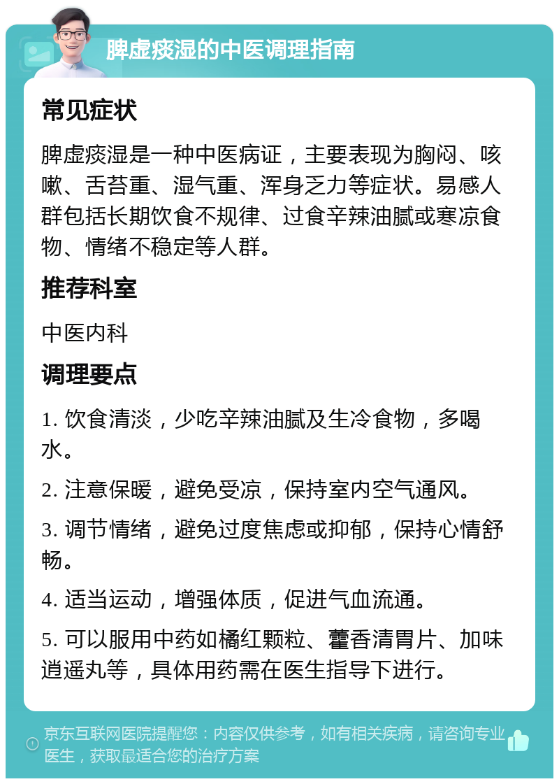 脾虚痰湿的中医调理指南 常见症状 脾虚痰湿是一种中医病证，主要表现为胸闷、咳嗽、舌苔重、湿气重、浑身乏力等症状。易感人群包括长期饮食不规律、过食辛辣油腻或寒凉食物、情绪不稳定等人群。 推荐科室 中医内科 调理要点 1. 饮食清淡，少吃辛辣油腻及生冷食物，多喝水。 2. 注意保暖，避免受凉，保持室内空气通风。 3. 调节情绪，避免过度焦虑或抑郁，保持心情舒畅。 4. 适当运动，增强体质，促进气血流通。 5. 可以服用中药如橘红颗粒、藿香清胃片、加味逍遥丸等，具体用药需在医生指导下进行。