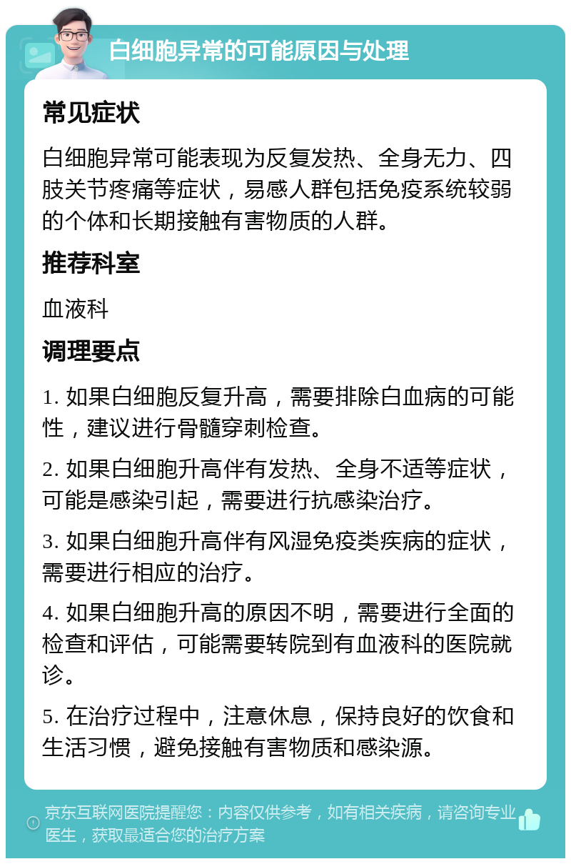 白细胞异常的可能原因与处理 常见症状 白细胞异常可能表现为反复发热、全身无力、四肢关节疼痛等症状，易感人群包括免疫系统较弱的个体和长期接触有害物质的人群。 推荐科室 血液科 调理要点 1. 如果白细胞反复升高，需要排除白血病的可能性，建议进行骨髓穿刺检查。 2. 如果白细胞升高伴有发热、全身不适等症状，可能是感染引起，需要进行抗感染治疗。 3. 如果白细胞升高伴有风湿免疫类疾病的症状，需要进行相应的治疗。 4. 如果白细胞升高的原因不明，需要进行全面的检查和评估，可能需要转院到有血液科的医院就诊。 5. 在治疗过程中，注意休息，保持良好的饮食和生活习惯，避免接触有害物质和感染源。