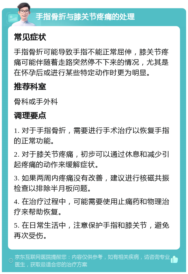 手指骨折与膝关节疼痛的处理 常见症状 手指骨折可能导致手指不能正常屈伸，膝关节疼痛可能伴随着走路突然停不下来的情况，尤其是在怀孕后或进行某些特定动作时更为明显。 推荐科室 骨科或手外科 调理要点 1. 对于手指骨折，需要进行手术治疗以恢复手指的正常功能。 2. 对于膝关节疼痛，初步可以通过休息和减少引起疼痛的动作来缓解症状。 3. 如果两周内疼痛没有改善，建议进行核磁共振检查以排除半月板问题。 4. 在治疗过程中，可能需要使用止痛药和物理治疗来帮助恢复。 5. 在日常生活中，注意保护手指和膝关节，避免再次受伤。