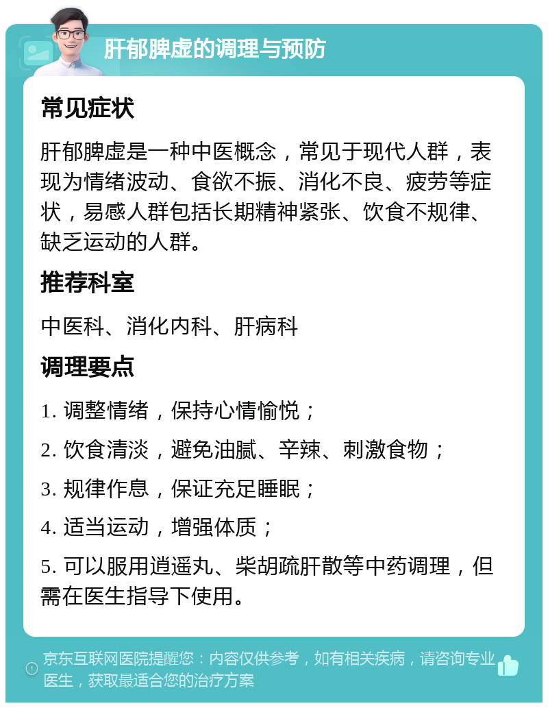 肝郁脾虚的调理与预防 常见症状 肝郁脾虚是一种中医概念，常见于现代人群，表现为情绪波动、食欲不振、消化不良、疲劳等症状，易感人群包括长期精神紧张、饮食不规律、缺乏运动的人群。 推荐科室 中医科、消化内科、肝病科 调理要点 1. 调整情绪，保持心情愉悦； 2. 饮食清淡，避免油腻、辛辣、刺激食物； 3. 规律作息，保证充足睡眠； 4. 适当运动，增强体质； 5. 可以服用逍遥丸、柴胡疏肝散等中药调理，但需在医生指导下使用。