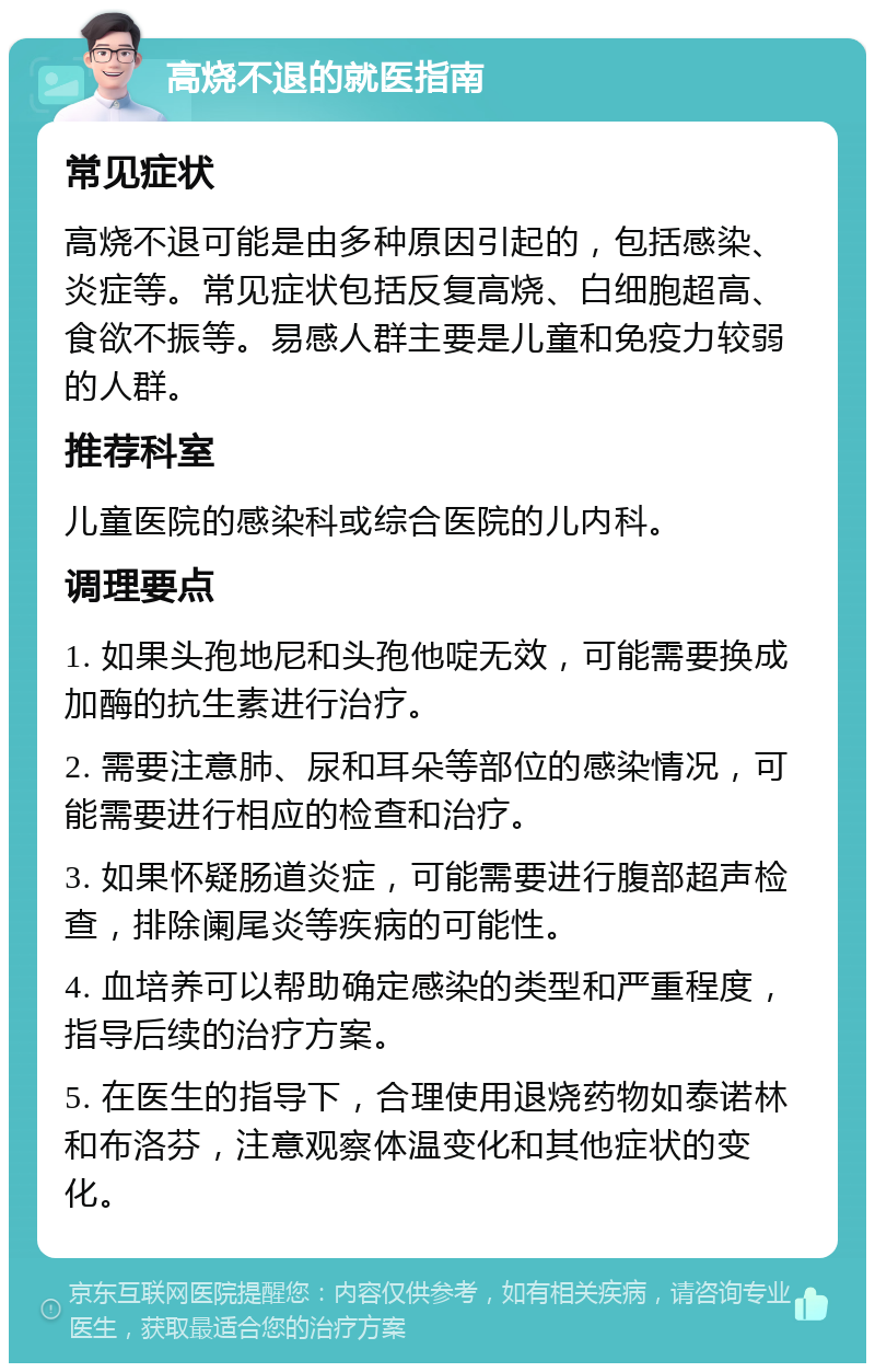 高烧不退的就医指南 常见症状 高烧不退可能是由多种原因引起的，包括感染、炎症等。常见症状包括反复高烧、白细胞超高、食欲不振等。易感人群主要是儿童和免疫力较弱的人群。 推荐科室 儿童医院的感染科或综合医院的儿内科。 调理要点 1. 如果头孢地尼和头孢他啶无效，可能需要换成加酶的抗生素进行治疗。 2. 需要注意肺、尿和耳朵等部位的感染情况，可能需要进行相应的检查和治疗。 3. 如果怀疑肠道炎症，可能需要进行腹部超声检查，排除阑尾炎等疾病的可能性。 4. 血培养可以帮助确定感染的类型和严重程度，指导后续的治疗方案。 5. 在医生的指导下，合理使用退烧药物如泰诺林和布洛芬，注意观察体温变化和其他症状的变化。