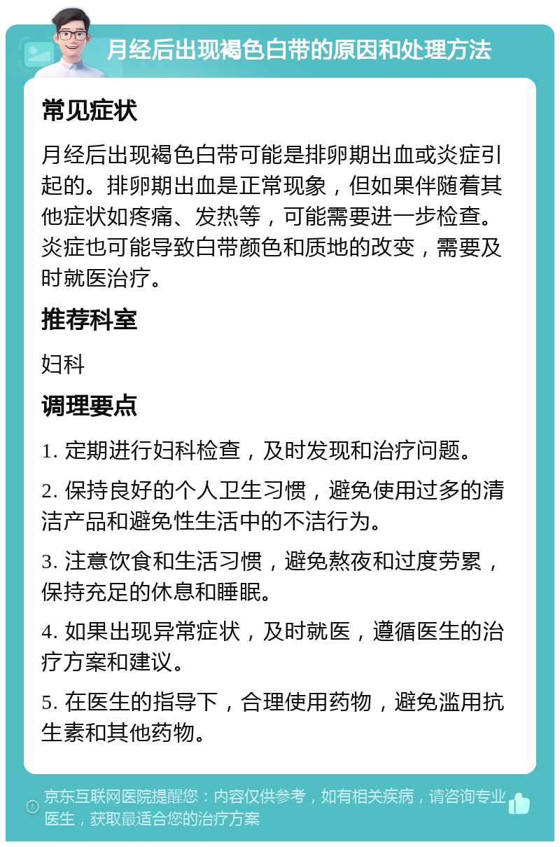 月经后出现褐色白带的原因和处理方法 常见症状 月经后出现褐色白带可能是排卵期出血或炎症引起的。排卵期出血是正常现象，但如果伴随着其他症状如疼痛、发热等，可能需要进一步检查。炎症也可能导致白带颜色和质地的改变，需要及时就医治疗。 推荐科室 妇科 调理要点 1. 定期进行妇科检查，及时发现和治疗问题。 2. 保持良好的个人卫生习惯，避免使用过多的清洁产品和避免性生活中的不洁行为。 3. 注意饮食和生活习惯，避免熬夜和过度劳累，保持充足的休息和睡眠。 4. 如果出现异常症状，及时就医，遵循医生的治疗方案和建议。 5. 在医生的指导下，合理使用药物，避免滥用抗生素和其他药物。