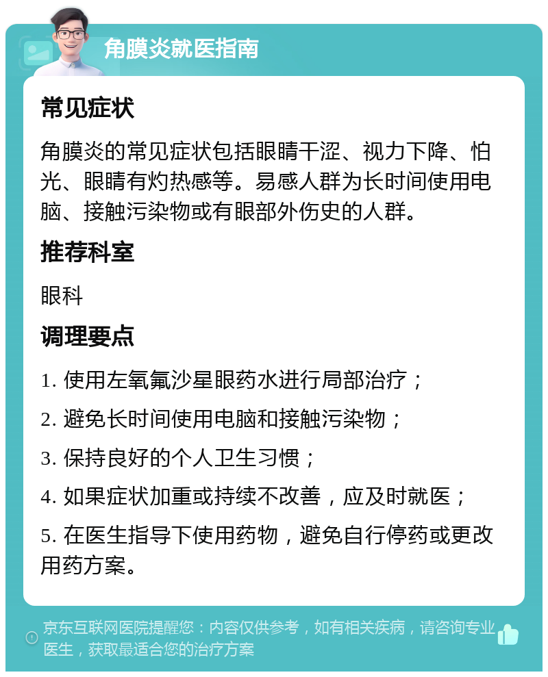 角膜炎就医指南 常见症状 角膜炎的常见症状包括眼睛干涩、视力下降、怕光、眼睛有灼热感等。易感人群为长时间使用电脑、接触污染物或有眼部外伤史的人群。 推荐科室 眼科 调理要点 1. 使用左氧氟沙星眼药水进行局部治疗； 2. 避免长时间使用电脑和接触污染物； 3. 保持良好的个人卫生习惯； 4. 如果症状加重或持续不改善，应及时就医； 5. 在医生指导下使用药物，避免自行停药或更改用药方案。