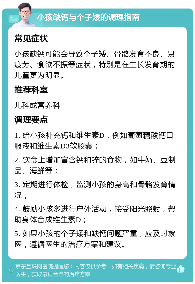 小孩缺钙与个子矮的调理指南 常见症状 小孩缺钙可能会导致个子矮、骨骼发育不良、易疲劳、食欲不振等症状，特别是在生长发育期的儿童更为明显。 推荐科室 儿科或营养科 调理要点 1. 给小孩补充钙和维生素D，例如葡萄糖酸钙口服液和维生素D3软胶囊； 2. 饮食上增加富含钙和锌的食物，如牛奶、豆制品、海鲜等； 3. 定期进行体检，监测小孩的身高和骨骼发育情况； 4. 鼓励小孩多进行户外活动，接受阳光照射，帮助身体合成维生素D； 5. 如果小孩的个子矮和缺钙问题严重，应及时就医，遵循医生的治疗方案和建议。