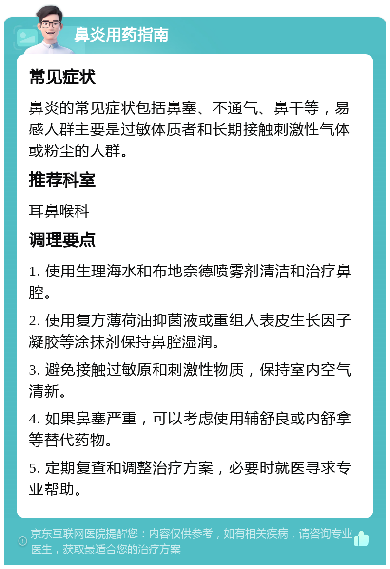 鼻炎用药指南 常见症状 鼻炎的常见症状包括鼻塞、不通气、鼻干等，易感人群主要是过敏体质者和长期接触刺激性气体或粉尘的人群。 推荐科室 耳鼻喉科 调理要点 1. 使用生理海水和布地奈德喷雾剂清洁和治疗鼻腔。 2. 使用复方薄荷油抑菌液或重组人表皮生长因子凝胶等涂抹剂保持鼻腔湿润。 3. 避免接触过敏原和刺激性物质，保持室内空气清新。 4. 如果鼻塞严重，可以考虑使用辅舒良或内舒拿等替代药物。 5. 定期复查和调整治疗方案，必要时就医寻求专业帮助。