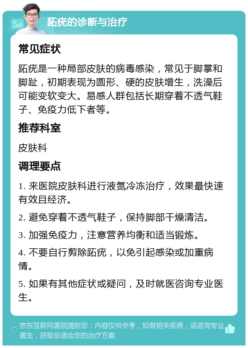 跖疣的诊断与治疗 常见症状 跖疣是一种局部皮肤的病毒感染，常见于脚掌和脚趾，初期表现为圆形、硬的皮肤增生，洗澡后可能变软变大。易感人群包括长期穿着不透气鞋子、免疫力低下者等。 推荐科室 皮肤科 调理要点 1. 来医院皮肤科进行液氮冷冻治疗，效果最快速有效且经济。 2. 避免穿着不透气鞋子，保持脚部干燥清洁。 3. 加强免疫力，注意营养均衡和适当锻炼。 4. 不要自行剪除跖疣，以免引起感染或加重病情。 5. 如果有其他症状或疑问，及时就医咨询专业医生。